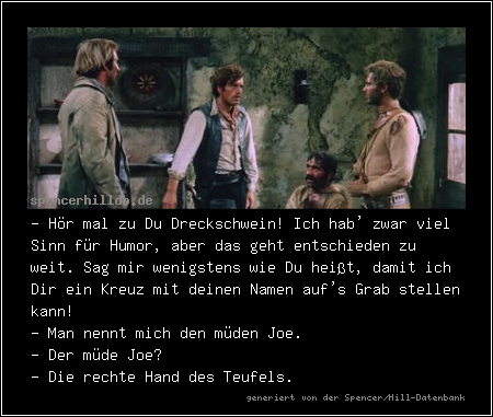 - Hör mal zu Du Dreckschwein! Ich hab' zwar viel Sinn für Humor, aber das geht entschieden zu weit. Sag mir wenigstens wie Du heißt, damit ich Dir ein Kreuz mit deinen Namen auf's Grab stellen kann!
- Man nennt mich den müden Joe.
- Der müde Joe?
- Die rechte Hand des Teufels.