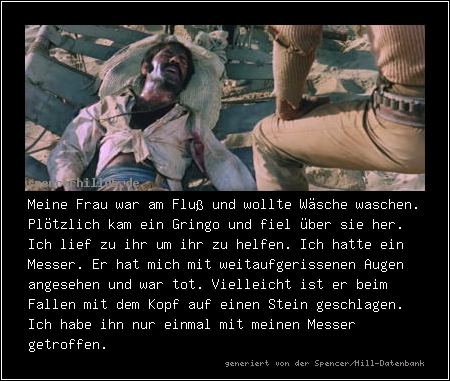 Meine Frau war am Fluß und wollte Wäsche waschen. Plötzlich kam ein Gringo und fiel über sie her. Ich lief zu ihr um ihr zu helfen. Ich hatte ein Messer. Er hat mich mit weitaufgerissenen Augen angesehen und war tot. Vielleicht ist er beim Fallen mit dem Kopf auf einen Stein geschlagen. Ich habe ihn nur einmal mit meinen Messer getroffen.