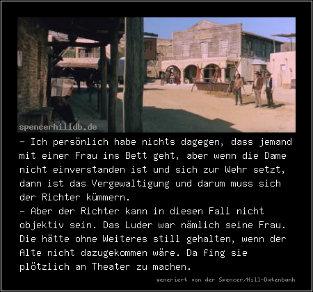 - Ich persönlich habe nichts dagegen, dass jemand mit einer Frau ins Bett geht, aber wenn die Dame nicht einverstanden ist und sich zur Wehr setzt, dann ist das Vergewaltigung und darum muss sich der Richter kümmern.
- Aber der Richter kann in diesen Fall nicht objektiv sein. Das Luder war nämlich seine Frau. Die hätte ohne Weiteres still gehalten, wenn der Alte nicht dazugekommen wäre. Da fing sie plötzlich an Theater zu machen.