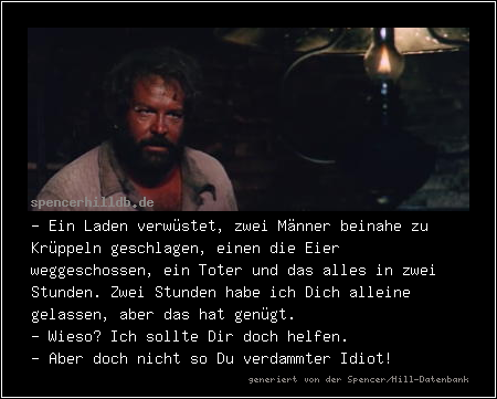- Ein Laden verwüstet, zwei Männer beinahe zu Krüppeln geschlagen, einen die Eier weggeschossen, ein Toter und das alles in zwei Stunden. Zwei Stunden habe ich Dich alleine gelassen, aber das hat genügt.
- Wieso? Ich sollte Dir doch helfen.
- Aber doch nicht so Du verdammter Idiot!