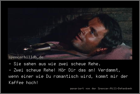 - Sie sahen aus wie zwei scheue Rehe.
- Zwei scheue Rehe! Hör Dir das an! Verdammt, wenn einer wie Du romantisch wird, kommt mir der Kaffee hoch!