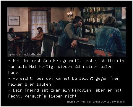- Bei der nächsten Gelegenheit, mache ich ihn ein für alle Mal fertig, diesen Sohn einer alten Hure.
- Vorsicht, bei dem kannst Du leicht gegen 'nen heißen Ofen laufen.
- Dein Freund ist zwar ein Rindvieh, aber er hat Recht. Versuch's lieber nicht!