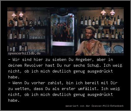 - Wir sind hier zu sieben Du Angeber, aber in deinem Revolver hast Du nur sechs Schuß. Ich weiß nicht, ob ich mich deutlich genug ausgedrückt habe.
- Wenn Du vorher zahlst, bin ich bereit mit Dir zu wetten, dass Du als erster umfällst. Ich weiß nicht, ob ich mich deutlich genug ausgedrückt habe.