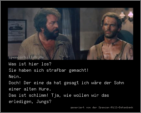 Was ist hier los?
Sie haben sich strafbar gemacht!
Nein.
Doch! Der eine da hat gesagt ich wäre der Sohn einer alten Hure.
Das ist schlimm! Tja, wie wollen wir das erledigen, Jungs?