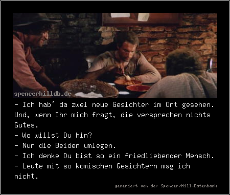 - Ich hab' da zwei neue Gesichter im Ort gesehen. Und, wenn Ihr mich fragt, die versprechen nichts Gutes.
- Wo willst Du hin?
- Nur die Beiden umlegen.
- Ich denke Du bist so ein friedliebender Mensch.
- Leute mit so komischen Gesichtern mag ich nicht.