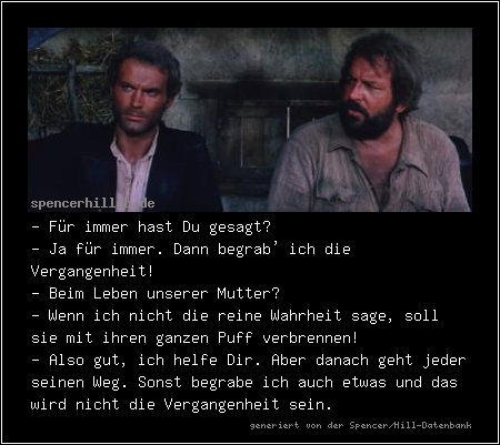 - Für immer hast Du gesagt?
- Ja für immer. Dann begrab' ich die Vergangenheit!
- Beim Leben unserer Mutter?
- Wenn ich nicht die reine Wahrheit sage, soll sie mit ihren ganzen Puff verbrennen!
- Also gut, ich helfe Dir. Aber danach geht jeder seinen Weg. Sonst begrabe ich auch etwas und das wird nicht die Vergangenheit sein.