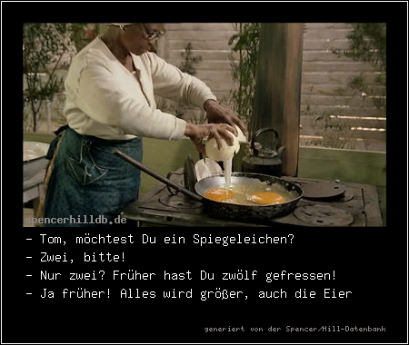 - Tom, möchtest Du ein Spiegeleichen?
- Zwei, bitte!
- Nur zwei? Früher hast Du zwölf gefressen!
- Ja früher! Alles wird größer, auch die Eier