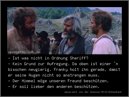 - Ist was nicht in Ordnung Sheriff?
- Kein Grund zur Aufregung. Da oben ist einer 'n bisschen neugierig. Franky holt ihn gerade, damit er seine Augen nicht so anstrengen muss.
- Der Himmel möge unseren Freund beschützen.
- Er soll lieber den anderen beschützen.