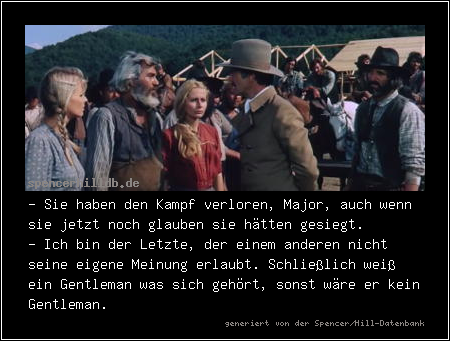 - Sie haben den Kampf verloren, Major, auch wenn sie jetzt noch glauben sie hätten gesiegt.
- Ich bin der Letzte, der einem anderen nicht seine eigene Meinung erlaubt. Schließlich weiß ein Gentleman was sich gehört, sonst wäre er kein Gentleman.