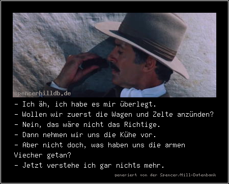 - Ich äh, ich habe es mir überlegt.
- Wollen wir zuerst die Wagen und Zelte anzünden?
- Nein, das wäre nicht das Richtige.
- Dann nehmen wir uns die Kühe vor.
- Aber nicht doch, was haben uns die armen Viecher getan?
- Jetzt verstehe ich gar nichts mehr.