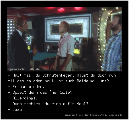 - Halt mal, du Schnutenfeger. Haust du dich nun mit dem da oder haut ihr euch Beide mit uns?
- Er nun wieder.
- Spielt denn das 'ne Rolle? 
- Allerdings.
- Dann möchtest du eins auf's Maul?
- Jaaa.