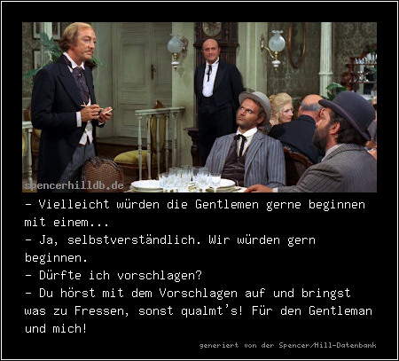 - Vielleicht würden die Gentlemen gerne beginnen mit einem...
- Ja, selbstverständlich. Wir würden gern beginnen.
- Dürfte ich vorschlagen?
- Du hörst mit dem Vorschlagen auf und bringst was zu Fressen, sonst qualmt's! Für den Gentleman und mich! 