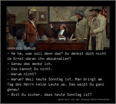 - He he, was soll denn das? Du denkst doch nicht im Ernst daran ihn abzuknallen?
- Genau das denke ich.
- Das kannst Du nicht.
- Warum nicht?
- Warum? Weil heute Sonntag ist. Man bringt am Tag des Herrn keine Leute um. Das weißt Du ganz genau!
- Bist Du sicher, dass heute Sonntag ist?