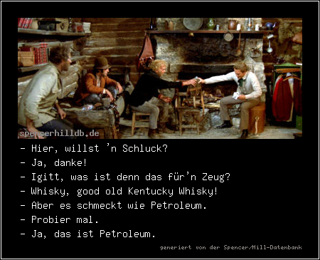 - Hier, willst 'n Schluck?
- Ja, danke!
- Igitt, was ist denn das für'n Zeug?
- Whisky, good old Kentucky Whisky!
- Aber es schmeckt wie Petroleum.
- Probier mal.
- Ja, das ist Petroleum. 