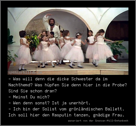 - Was will denn die dicke Schwester da im Nachthemd? Was hüpfen Sie denn hier in die Probe? Sind Sie schon dran?
- Meinst Du mich?
- Wen denn sonst? Ist ja unerhört.
- Ich bin der Solist vom grönländischen Ballett. Ich soll hier den Rasputin tanzen, gnädige Frau.
