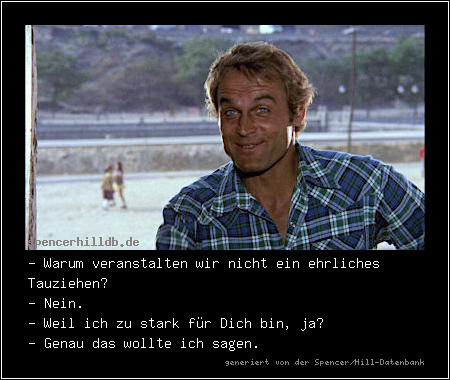- Warum veranstalten wir nicht ein ehrliches Tauziehen?
- Nein.
- Weil ich zu stark für Dich bin, ja?
- Genau das wollte ich sagen.