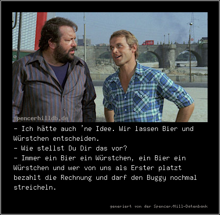 - Ich hätte auch 'ne Idee. Wir lassen Bier und Würstchen entscheiden.
- Wie stellst Du Dir das vor?
- Immer ein Bier ein Würstchen, ein Bier ein Würstchen und wer von uns als Erster platzt bezahlt die Rechnung und darf den Buggy nochmal streicheln.