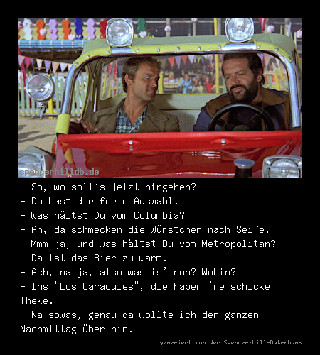 - So, wo soll's jetzt hingehen?
- Du hast die freie Auswahl.
- Was hältst Du vom Columbia?
- Ah, da schmecken die Würstchen nach Seife.
- Mmm ja, und was hältst Du vom Metropolitan?
- Da ist das Bier zu warm.
- Ach, na ja, also was is' nun? Wohin?
- Ins 