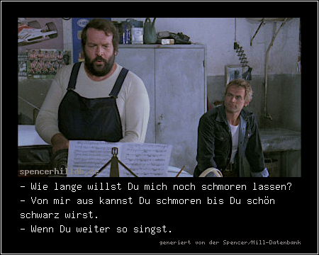- Wie lange willst Du mich noch schmoren lassen?
- Von mir aus kannst Du schmoren bis Du schön schwarz wirst.
- Wenn Du weiter so singst.