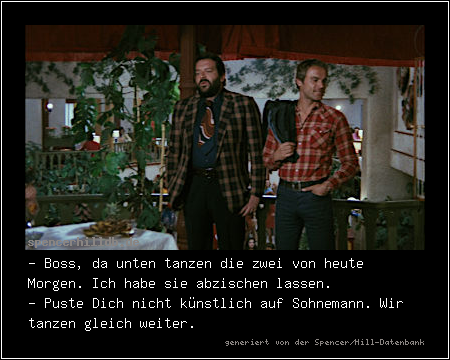 - Boss, da unten tanzen die zwei von heute Morgen. Ich habe sie abzischen lassen.
- Puste Dich nicht künstlich auf Sohnemann. Wir tanzen gleich weiter.