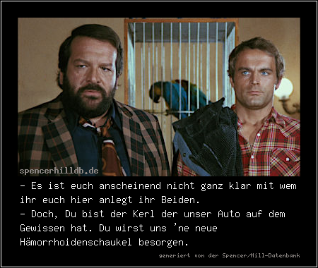 - Es ist euch anscheinend nicht ganz klar mit wem ihr euch hier anlegt ihr Beiden.
- Doch, Du bist der Kerl der unser Auto auf dem Gewissen hat. Du wirst uns 'ne neue Hämorrhoidenschaukel besorgen.