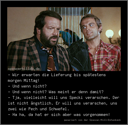 - Wir erwarten die Lieferung bis spätestens morgen Mittag!
- Und wenn nicht?
- Und wenn nicht? Was meint er denn damit?
- Tja, vielleicht will uns Specki verarschen. Der ist nicht ängstlich. Er will uns verarschen, uns zwei wie Pech und Schwefel.
- Ha ha, da hat er sich aber was vorgenommen!