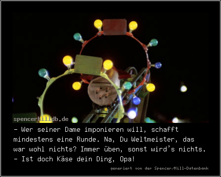 - Wer seiner Dame imponieren will, schafft mindestens eine Runde. Na, Du Weltmeister, das war wohl nichts? Immer üben, sonst wird's nichts.
- Ist doch Käse dein Ding, Opa!