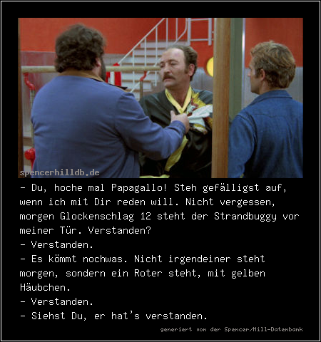 - Du, hoche mal Papagallo! Steh gefälligst auf, wenn ich mit Dir reden will. Nicht vergessen, morgen Glockenschlag 12 steht der Strandbuggy vor meiner Tür. Verstanden?
- Verstanden.
- Es kömmt nochwas. Nicht irgendeiner steht morgen, sondern ein Roter steht, mit gelben Häubchen.
- Verstanden.
- Siehst Du, er hat's verstanden.