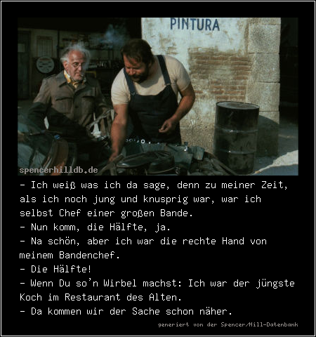 - Ich weiß was ich da sage, denn zu meiner Zeit, als ich noch jung und knusprig war, war ich selbst Chef einer großen Bande.
- Nun komm, die Hälfte, ja.
- Na schön, aber ich war die rechte Hand von meinem Bandenchef.
- Die Hälfte!
- Wenn Du so'n Wirbel machst: Ich war der jüngste Koch im Restaurant des Alten.
- Da kommen wir der Sache schon näher.