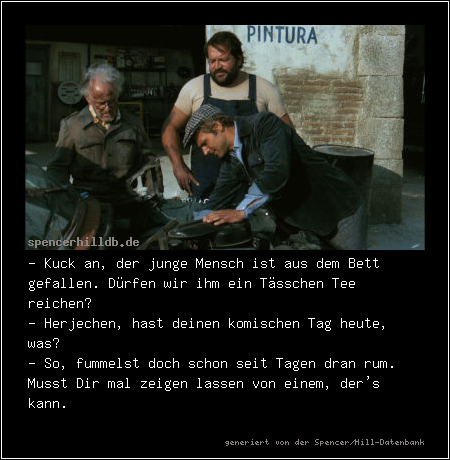 - Kuck an, der junge Mensch ist aus dem Bett gefallen. Dürfen wir ihm ein Tässchen Tee reichen?
- Herjechen, hast deinen komischen Tag heute, was?
- So, fummelst doch schon seit Tagen dran rum. Musst Dir mal zeigen lassen von einem, der's kann.
