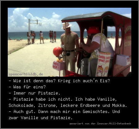- Wie ist denn das? Krieg ich auch'n Eis?
- Was für eins?
- Immer nur Pistazie.
- Pistazie habe ich nicht. Ich habe Vanille, Schokolade, Zitrone, leckere Erdbeere und Mokka.
- Auch gut. Dann mach mir ein Gemischtes. Und zwar Vanille und Pistazie.