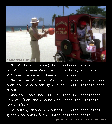 - Nicht doch, ich sag doch Pistazie habe ich nicht. Ich habe Vanille, Schokolade, ich habe Zitrone, leckere Erdbeere und Mokka.
- Na ja, macht ja nichts. Dann nehme ich eben was anderes. Schokolade geht auch - mit Pistazie oben drauf.
- Was ist los? Hast Du 'ne Pizza im Horchlappen? Ich verkünde doch pausenlos, dass ich Pistazie nicht führe.
- Gelaufen, deshalb brauchst Du mich doch nicht gleich so anzublöken. Unfreundlicher Kerl!
