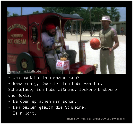 - Was hast Du denn anzubieten?
- Ganz ruhig, Charlie! Ich habe Vanille, Schokolade, ich habe Zitrone, leckere Erdbeere und Mokka.
- Darüber sprachen wir schon.
- Den beißen gleich die Schweine.
- Is'n Wort.