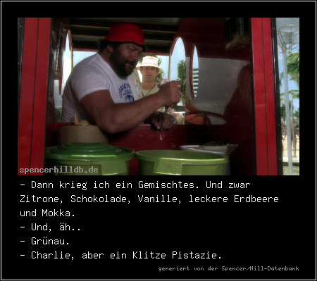 - Dann krieg ich ein Gemischtes. Und zwar Zitrone, Schokolade, Vanille, leckere Erdbeere und Mokka.
- Und, äh..
- Grünau.
- Charlie, aber ein Klitze Pistazie.