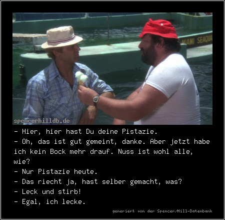 - Hier, hier hast Du deine Pistazie.
- Oh, das ist gut gemeint, danke. Aber jetzt habe ich kein Bock mehr drauf. Nuss ist wohl alle, wie?
- Nur Pistazie heute.
- Das riecht ja, hast selber gemacht, was?
- Leck und stirb!
- Egal, ich lecke.