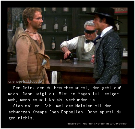 - Der Drink den du brauchen wirst, der geht auf mich. Denn weißt du, Blei im Magen tut weniger weh, wenn es mit Whisky verbunden ist.
- Sieh mal an. Gib' mal den Meister mit der schwarzen Krempe 'nen Doppelten. Dann spürst du gar nichts.