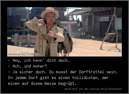 - Hey, ich kenn' dich doch.
- Ach, und woher?
- Ja sicher doch. Du musst der Dorftrottel sein. In jedem Dorf gibt es einen Vollidioten, der einen auf diese Weise begrüßt.