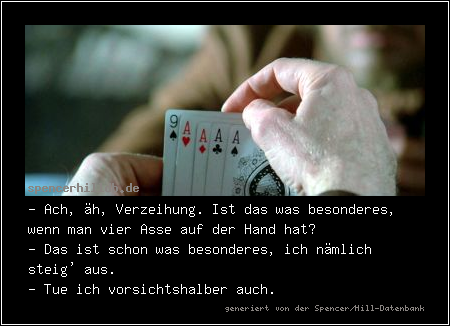 - Ach, äh, Verzeihung. Ist das was besonderes, wenn man vier Asse auf der Hand hat?
- Das ist schon was besonderes, ich nämlich steig' aus.
- Tue ich vorsichtshalber auch.