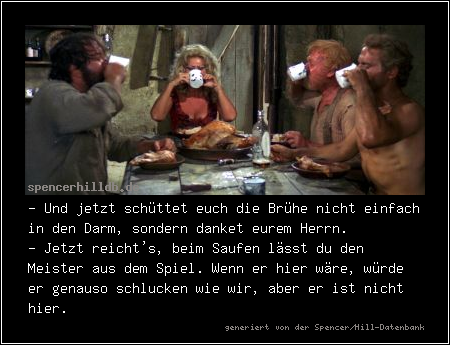 - Und jetzt schüttet euch die Brühe nicht einfach in den Darm, sondern danket eurem Herrn.
- Jetzt reicht's, beim Saufen lässt du den Meister aus dem Spiel. Wenn er hier wäre, würde er genauso schlucken wie wir, aber er ist nicht hier.