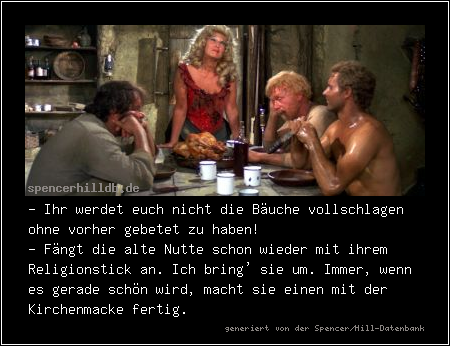 - Ihr werdet euch nicht die Bäuche vollschlagen ohne vorher gebetet zu haben!
- Fängt die alte Nutte schon wieder mit ihrem Religionstick an. Ich bring' sie um. Immer, wenn es gerade schön wird, macht sie einen mit der Kirchenmacke fertig.