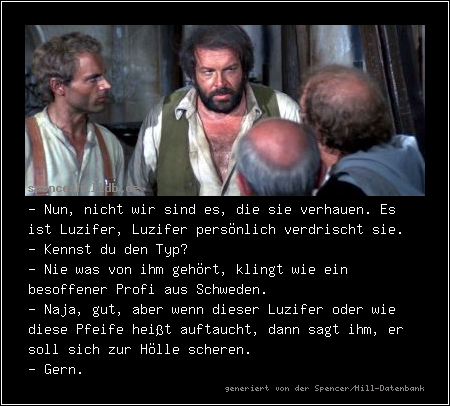 - Nun, nicht wir sind es, die sie verhauen. Es ist Luzifer, Luzifer persönlich verdrischt sie.
- Kennst du den Typ?
- Nie was von ihm gehört, klingt wie ein besoffener Profi aus Schweden.
- Naja, gut, aber wenn dieser Luzifer oder wie diese Pfeife heißt auftaucht, dann sagt ihm, er soll sich zur Hölle scheren.
- Gern.