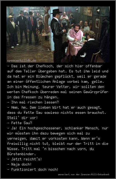 - Das ist der Chefkoch, der sich hier offenbar auf dem Teller übergeben hat. Es tut ihm leid und da hat er ein Blümchen gepflückt, weil er gerade an einer öffentlichen Anlage vorbei kam, gelle. Ich bin Meinung, teurer Vetter, wir sollten den werten Chefkoch überreden mal seinen Gewürzprüfer in das Fressen zu hängen.
- Ihn mal riechen lassen?
- Hmm, hm. Dem lieben Wirt hat er auch gesagt, dass du fette Sau sowieso nichts essen brauchst. Stell' dir vor!
- Fette Sau?
- Ja! Ein hochgeschossener, schlanker Mensch, nur wir müssten ihn dazu bewegen sich mal zu verneigen, damit er vorkosten kann. Wenn er's freiwillig nicht tut, bleibt nur der Tritt in die Nüsse. Tritt mal 'n bisschen nach vorn, du Bürstenbinder.
- Jetzt reicht's!
- Naja doch!
- Funktioniert doch noch!
