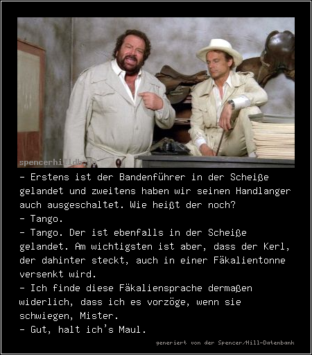 - Erstens ist der Bandenführer in der Scheiße gelandet und zweitens haben wir seinen Handlanger auch ausgeschaltet. Wie heißt der noch?
- Tango.
- Tango. Der ist ebenfalls in der Scheiße gelandet. Am wichtigsten ist aber, dass der Kerl, der dahinter steckt, auch in einer Fäkalientonne versenkt wird.
- Ich finde diese Fäkaliensprache dermaßen widerlich, dass ich es vorzöge, wenn sie schwiegen, Mister.
- Gut, halt ich's Maul.