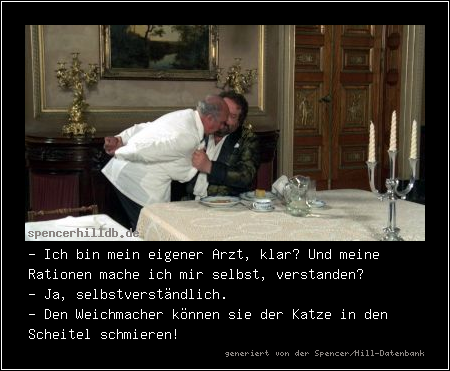 - Ich bin mein eigener Arzt, klar? Und meine Rationen mache ich mir selbst, verstanden?
- Ja, selbstverständlich.
- Den Weichmacher können sie der Katze in den Scheitel schmieren!