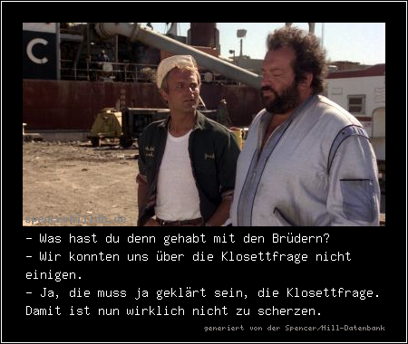 - Was hast du denn gehabt mit den Brüdern?
- Wir konnten uns über die Klosettfrage nicht einigen.
- Ja, die muss ja geklärt sein, die Klosettfrage. Damit ist nun wirklich nicht zu scherzen.