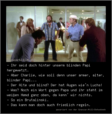 - Ihr seid doch hinter unserm blinden Papi hergewetzt.
- Aber Charlie, wie soll denn unser armer, alter, blinder Papi...
- Der Alte und blind? Der hat Augen wie'n Luchs!
- Was? Noch ein Wort gegen Papa und ihr steht im weißen Hemd ganz oben, da kenn' wir nichts.
- So ein Brutalinski.
- Das kann man doch auch friedlich regeln.