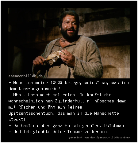 - Wenn ich meine 1000$ kriege, weisst du, was ich damit anfangen werde?
- Mhh...Lass mich mal raten. Du kaufst dir wahrscheinlich nen Zylinderhut, n' hübsches Hemd mit Rüschen und ähm ein feines Spitzentaschentuch, das man in die Manschette steckt!
- Da hast du aber ganz falsch geraten, Dutchman!
- Und ich glaubte deine Träume zu kennen.