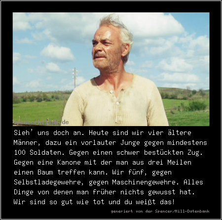 Sieh' uns doch an. Heute sind wir vier ältere Männer, dazu ein vorlauter Junge gegen mindestens 100 Soldaten. Gegen einen schwer bestückten Zug. Gegen eine Kanone mit der man aus drei Meilen einen Baum treffen kann. Wir fünf, gegen Selbstladegewehre, gegen Maschinengewehre. Alles Dinge von denen man früher nichts gewusst hat. Wir sind so gut wie tot und du weißt das!