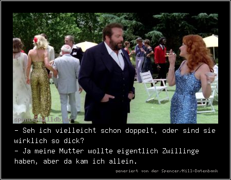 - Seh ich vielleicht schon doppelt, oder sind sie wirklich so dick?
- Ja meine Mutter wollte eigentlich Zwillinge haben, aber da kam ich allein.