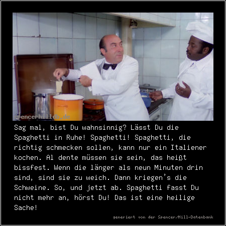 Sag mal, bist Du wahnsinnig? Lässt Du die Spaghetti in Ruhe! Spaghetti! Spaghetti, die richtig schmecken sollen, kann nur ein Italiener kochen. Al dente müssen sie sein, das heißt bissfest. Wenn die länger als neun Minuten drin sind, sind sie zu weich. Dann kriegen's die Schweine. So, und jetzt ab. Spaghetti fasst Du nicht mehr an, hörst Du! Das ist eine heilige Sache!